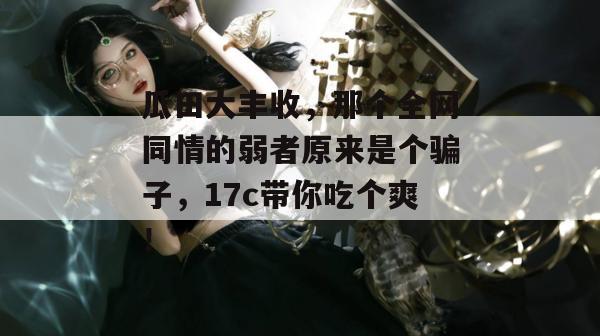 瓜田大丰收，那个全网同情的弱者原来是个骗子，17c带你吃个爽！