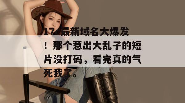17c最新域名大爆发！那个惹出大乱子的短片没打码，看完真的气死我了。