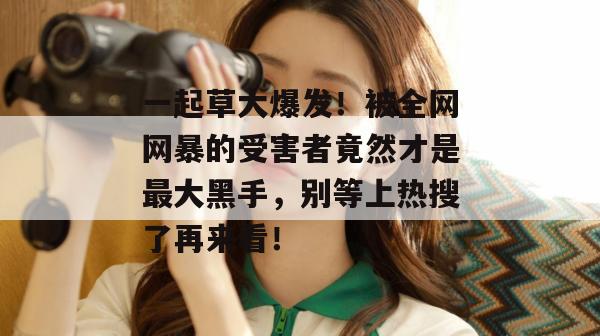 一起草大爆发！被全网网暴的受害者竟然才是最大黑手，别等上热搜了再来看！