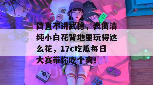 简直不讲武德，表面清纯小白花背地里玩得这么花，17c吃瓜每日大赛带你吃个爽！
