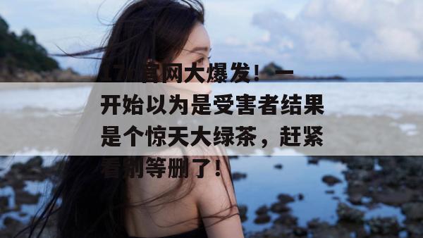 17c官网大爆发!一开始以为是受害者结果是个惊天大绿茶,赶紧看别等删了!