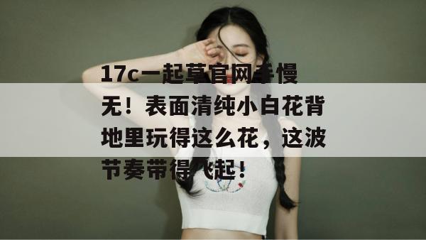 17c一起草官网手慢无！表面清纯小白花背地里玩得这么花，这波节奏带得飞起！