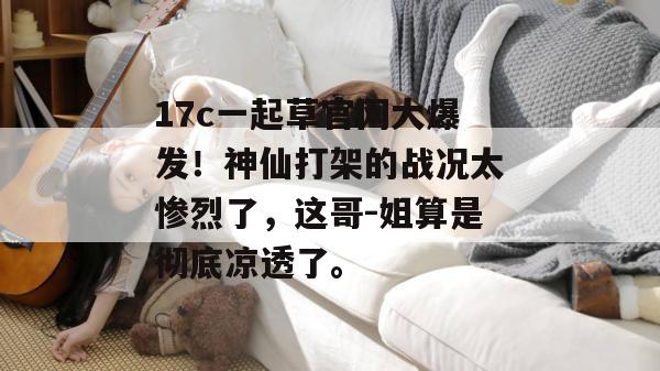 17c一起草官网大爆发!神仙打架的战况太惨烈了,这哥-姐算是彻底凉透了。