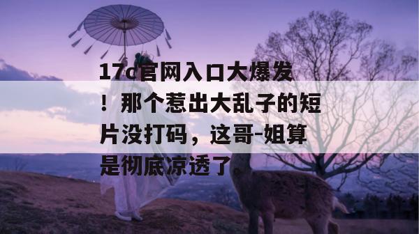 17c官网入口大爆发!那个惹出大乱子的短片没打码,这哥-姐算是彻底凉透了。