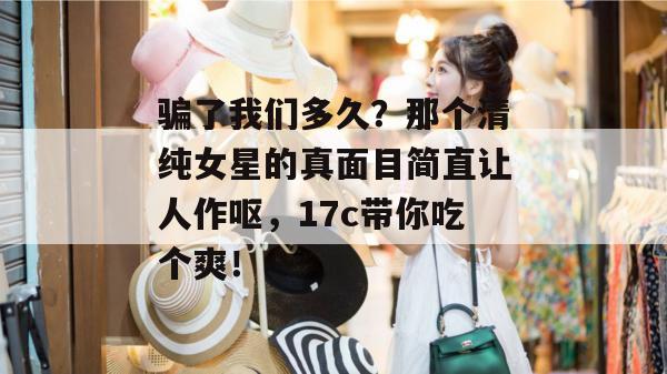 骗了我们多久？那个清纯女星的真面目简直让人作呕，17c带你吃个爽！