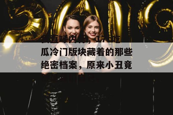 我直呼内行，17c吃瓜冷门版块藏着的那些绝密档案，原来小丑竟然是我们自己。