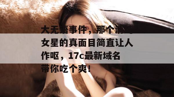 大无语事件，那个清纯女星的真面目简直让人作呕，17c最新域名带你吃个爽！