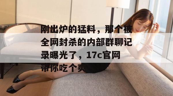 刚出炉的猛料，那个被全网封杀的内部群聊记录曝光了，17c官网带你吃个爽！