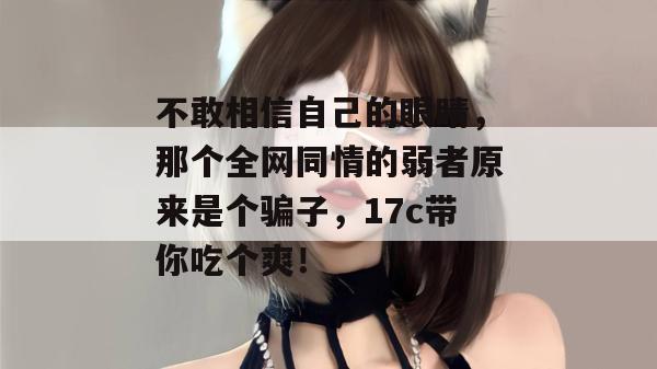不敢相信自己的眼睛，那个全网同情的弱者原来是个骗子，17c带你吃个爽！
