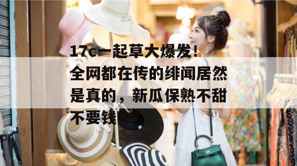 17c一起草大爆发！全网都在传的绯闻居然是真的，新瓜保熟不甜不要钱！