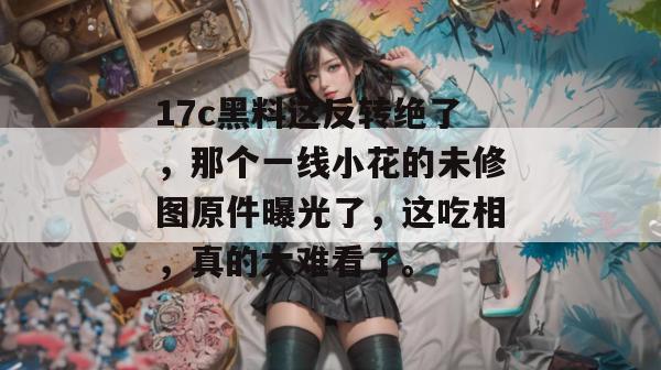 17c黑料这反转绝了，那个一线小花的未修图原件曝光了，这吃相，真的太难看了。