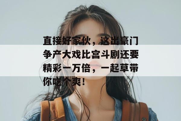 直接好家伙，这出豪门争产大戏比宫斗剧还要精彩一万倍，一起草带你吃个爽！