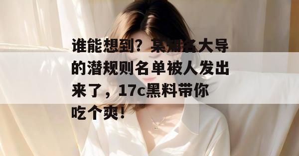 谁能想到?某知名大导的潜规则名单被人发出来了,17c黑料带你吃个爽! 谁能想到?某知名大导的潜规则名单被人发出来了,17c黑料带你吃个爽!