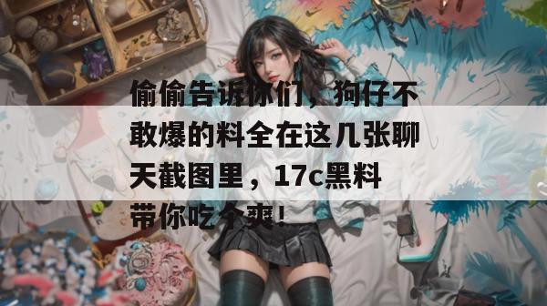 偷偷告诉你们,狗仔不敢爆的料全在这几张聊天截图里,17c黑料带你吃个爽! 偷偷告诉你们,狗仔不敢爆的料全在这几张聊天截图里,17c黑料带你吃个爽!