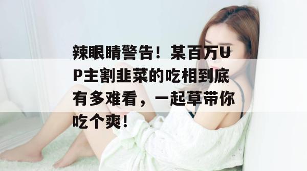 辣眼睛警告!某百万UP主割韭菜的吃相到底有多难看,一起草带你吃个爽! 辣眼睛警告!某百万UP主割韭菜的吃相到底有多难看,一起草带你吃个爽!