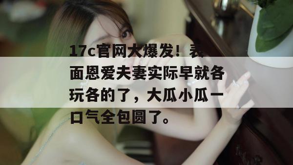 17c官网大爆发！表面恩爱夫妻实际早就各玩各的了，大瓜小瓜一口气全包圆了。