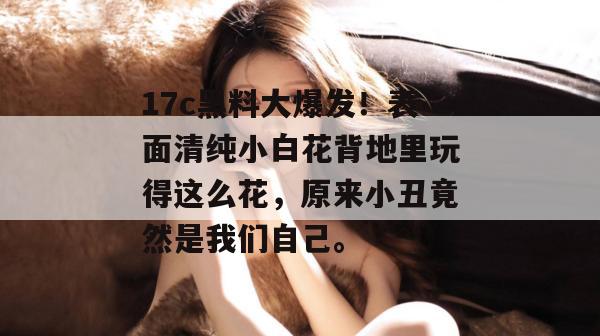 17c黑料大爆发！表面清纯小白花背地里玩得这么花，原来小丑竟然是我们自己。