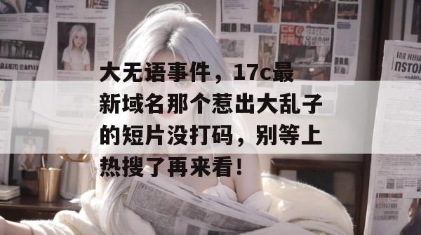 大无语事件,17c最新域名那个惹出大乱子的短片没打码,别等上热搜了再来看! 大无语事件,17c最新域名那个惹出大乱子的短片没打码,别等上热搜了再来看!