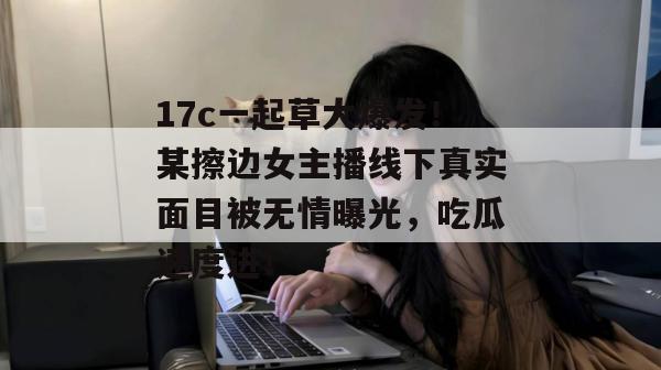 17c一起草大爆发!某擦边女主播线下真实面目被无情曝光,吃瓜速度进! 17c一起草大爆发!某擦边女主播线下真实面目被无情曝光,吃瓜速度进!