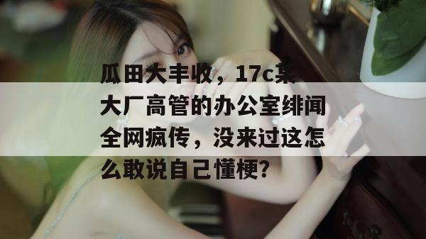 瓜田大丰收,17c某大厂高管的办公室绯闻全网疯传,没来过这怎么敢说自己懂梗? 瓜田大丰收,17c某大厂高管的办公室绯闻全网疯传,没来过这怎么敢说自己懂梗?