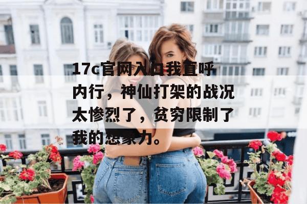 17c官网入口我直呼内行,神仙打架的战况太惨烈了,贫穷限制了我的想象力。 17c官网入口我直呼内行,神仙打架的战况太惨烈了,贫穷限制了我的想象力。