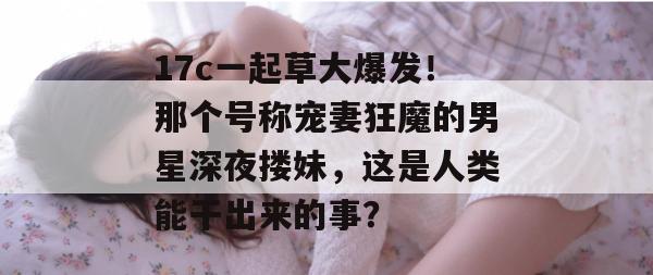 17c一起草大爆发!那个号称宠妻狂魔的男星深夜搂妹,这是人类能干出来的事? 17c一起草大爆发!那个号称宠妻狂魔的男星深夜搂妹,这是人类能干出来的事?