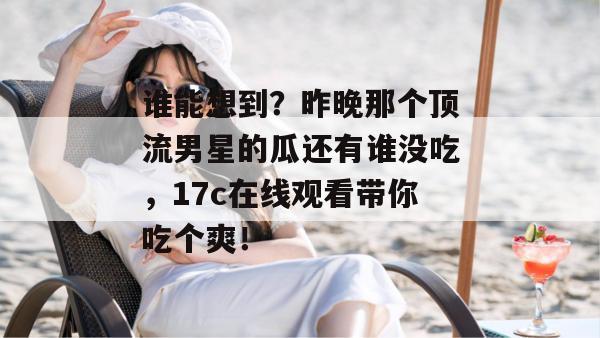 谁能想到？昨晚那个顶流男星的瓜还有谁没吃，17c在线观看带你吃个爽！