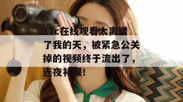 17c在线观看太离谱了我的天,被紧急公关掉的视频终于流出了,连夜补课! 17c在线观看太离谱了我的天,被紧急公关掉的视频终于流出了,连夜补课!