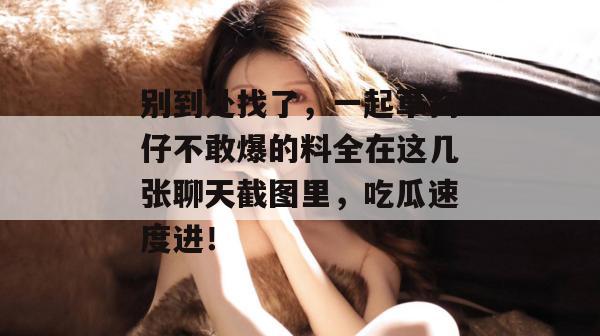 别到处找了，一起草狗仔不敢爆的料全在这几张聊天截图里，吃瓜速度进！