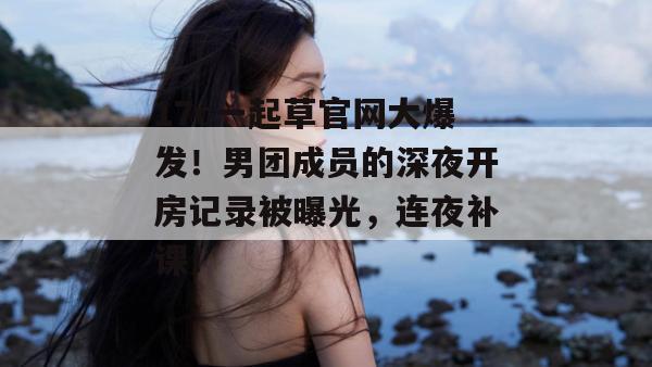 17c一起草官网大爆发!男团成员的深夜开房记录被曝光,连夜补课! 17c一起草官网大爆发!男团成员的深夜开房记录被曝光,连夜补课!