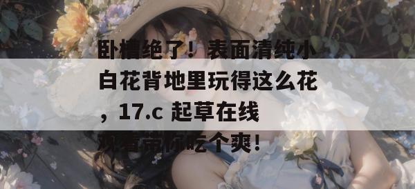卧槽绝了!表面清纯小白花背地里玩得这么花,17.c 起草在线观看带你吃个爽! 卧槽绝了!表面清纯小白花背地里玩得这么花,17.c 起草在线观看带你吃个爽!