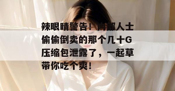 辣眼睛警告!内部人士偷偷倒卖的那个几十G压缩包泄露了,一起草带你吃个爽!