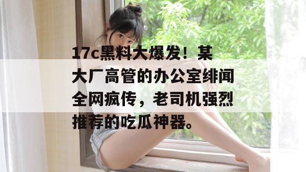 17c黑料大爆发!某大厂高管的办公室绯闻全网疯传,老司机强烈推荐的吃瓜神器。