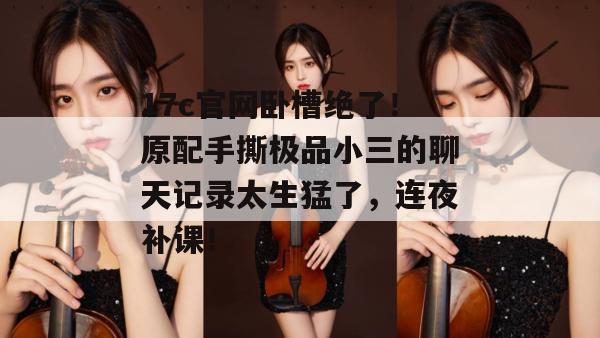 17c官网卧槽绝了！原配手撕极品小三的聊天记录太生猛了，连夜补课！