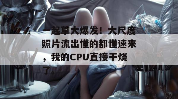 一起草大爆发!大尺度照片流出懂的都懂速来,我的CPU直接干烧了。