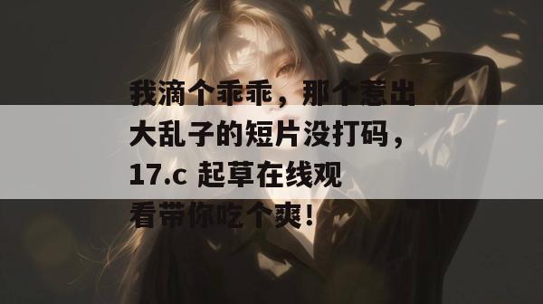 我滴个乖乖，那个惹出大乱子的短片没打码，17.c 起草在线观看带你吃个爽！
