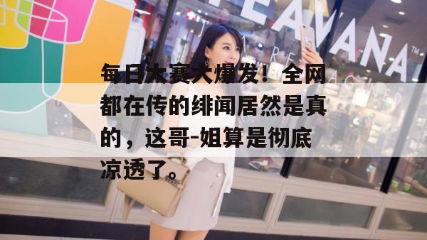 每日大赛大爆发!全网都在传的绯闻居然是真的,这哥-姐算是彻底凉透了。