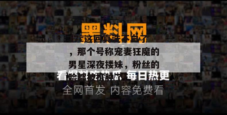 17c这回真洗不白了,那个号称宠妻狂魔的男星深夜搂妹,粉丝的脸都被打肿了!