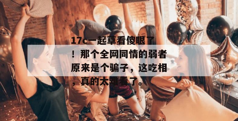 17c一起草看傻眼了！那个全网同情的弱者原来是个骗子，这吃相，真的太难看了。