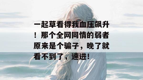 一起草看得我血压飙升!那个全网同情的弱者原来是个骗子,晚了就看不到了,速进! 一起草看得我血压飙升!那个全网同情的弱者原来是个骗子,晚了就看不到了,速进!