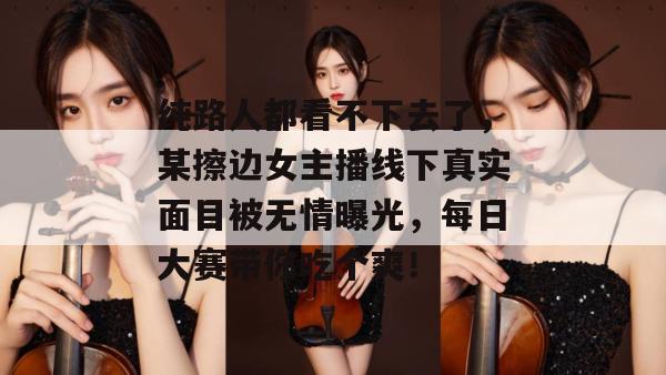 纯路人都看不下去了，某擦边女主播线下真实面目被无情曝光，每日大赛带你吃个爽！