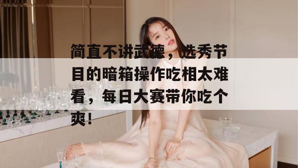 简直不讲武德，选秀节目的暗箱操作吃相太难看，每日大赛带你吃个爽！