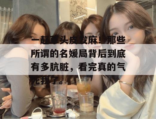 一起草头皮发麻!那些所谓的名媛局背后到底有多肮脏,看完真的气死我了。 一起草头皮发麻!那些所谓的名媛局背后到底有多肮脏,看完真的气死我了。