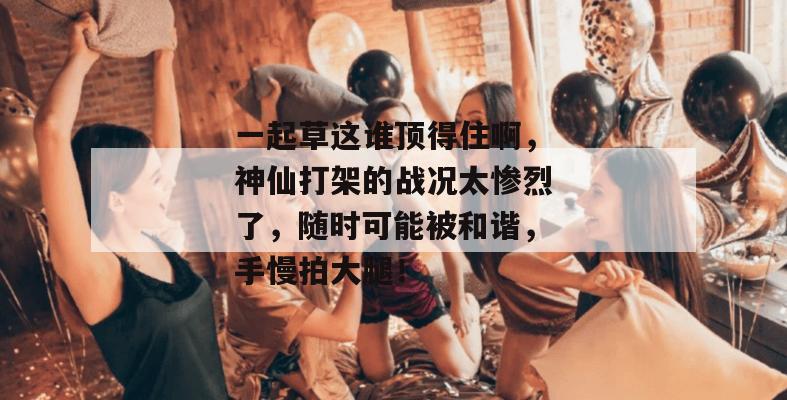 一起草这谁顶得住啊，神仙打架的战况太惨烈了，随时可能被和谐，手慢拍大腿！
