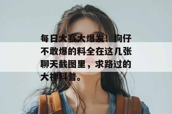 每日大赛大爆发!狗仔不敢爆的料全在这几张聊天截图里,求路过的大神科普。 每日大赛大爆发!狗仔不敢爆的料全在这几张聊天截图里,求路过的大神科普。